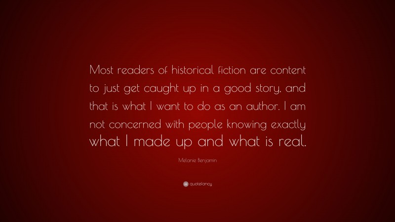 Melanie Benjamin Quote: “Most readers of historical fiction are content to just get caught up in a good story, and that is what I want to do as an author. I am not concerned with people knowing exactly what I made up and what is real.”
