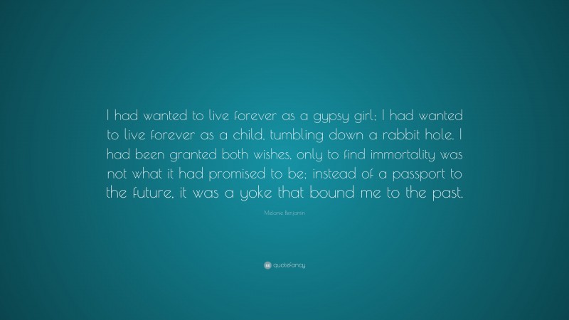 Melanie Benjamin Quote: “I had wanted to live forever as a gypsy girl; I had wanted to live forever as a child, tumbling down a rabbit hole. I had been granted both wishes, only to find immortality was not what it had promised to be; instead of a passport to the future, it was a yoke that bound me to the past.”
