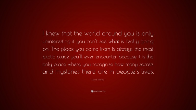 David Malouf Quote: “I knew that the world around you is only uninteresting if you can’t see what is really going on. The place you come from is always the most exotic place you’ll ever encounter because it is the only place where you recognise how many secrets and mysteries there are in people’s lives.”