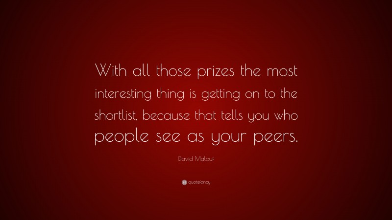 David Malouf Quote: “With all those prizes the most interesting thing is getting on to the shortlist, because that tells you who people see as your peers.”