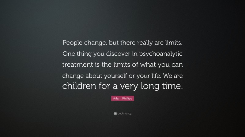 Adam Phillips Quote: “People change, but there really are limits. One thing you discover in psychoanalytic treatment is the limits of what you can change about yourself or your life. We are children for a very long time.”
