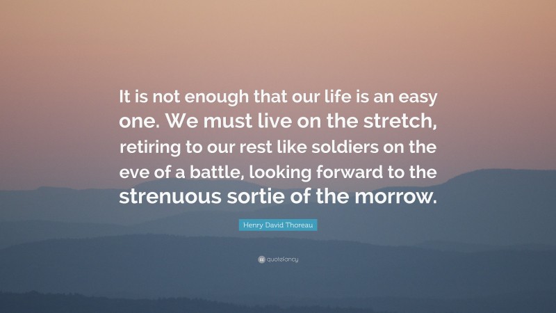 Henry David Thoreau Quote: “It is not enough that our life is an easy one. We must live on the stretch, retiring to our rest like soldiers on the eve of a battle, looking forward to the strenuous sortie of the morrow.”