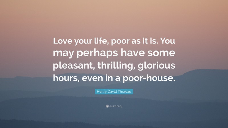 Henry David Thoreau Quote: “Love your life, poor as it is. You may perhaps have some pleasant, thrilling, glorious hours, even in a poor-house.”