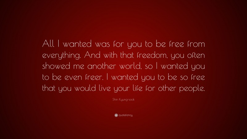 Shin Kyung-sook Quote: “All I wanted was for you to be free from everything. And with that freedom, you often showed me another world, so I wanted you to be even freer. I wanted you to be so free that you would live your life for other people.”
