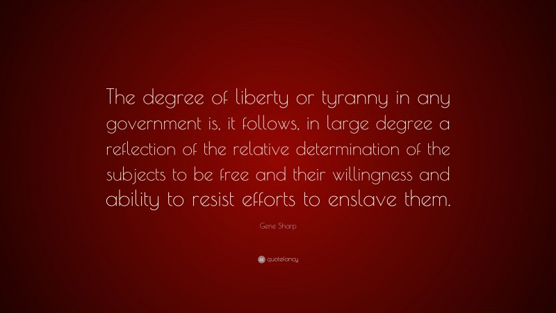 Gene Sharp Quote: “The degree of liberty or tyranny in any government is, it follows, in large degree a reflection of the relative determination of the subjects to be free and their willingness and ability to resist efforts to enslave them.”