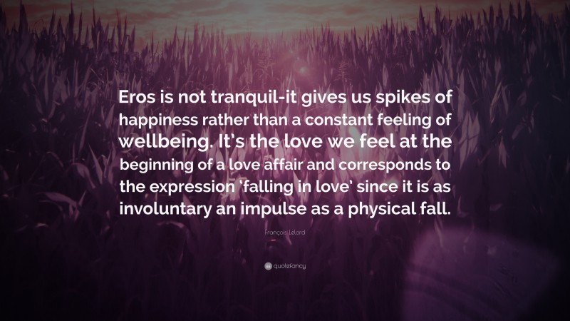 François Lelord Quote: “Eros is not tranquil-it gives us spikes of happiness rather than a constant feeling of wellbeing. It’s the love we feel at the beginning of a love affair and corresponds to the expression ‘falling in love’ since it is as involuntary an impulse as a physical fall.”