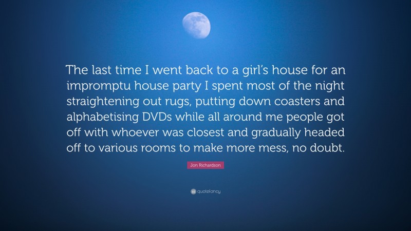 Jon Richardson Quote: “The last time I went back to a girl’s house for an impromptu house party I spent most of the night straightening out rugs, putting down coasters and alphabetising DVDs while all around me people got off with whoever was closest and gradually headed off to various rooms to make more mess, no doubt.”
