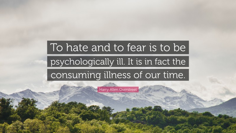 Harry Allen Overstreet Quote: “To hate and to fear is to be psychologically ill. It is in fact the consuming illness of our time.”