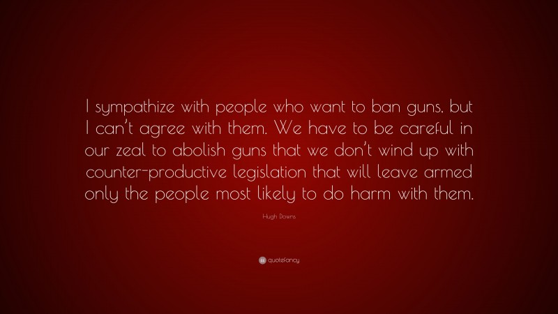 Hugh Downs Quote: “I sympathize with people who want to ban guns, but I can’t agree with them. We have to be careful in our zeal to abolish guns that we don’t wind up with counter-productive legislation that will leave armed only the people most likely to do harm with them.”