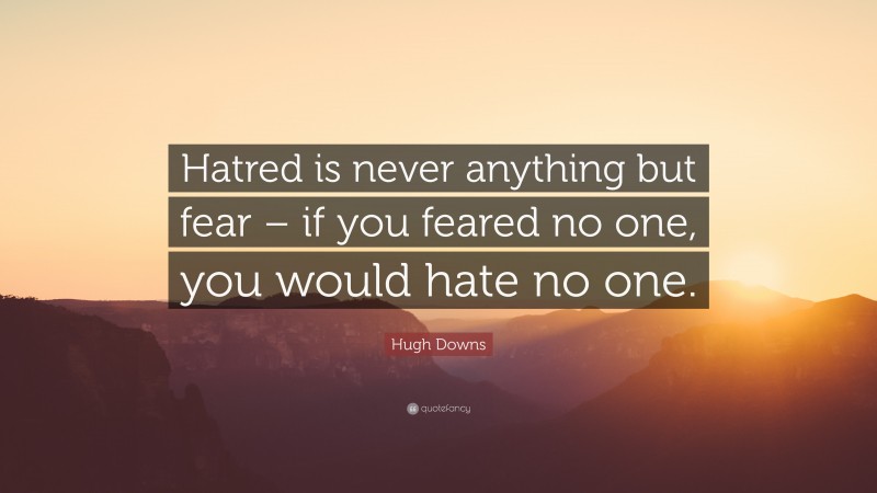 Hugh Downs Quote: “Hatred is never anything but fear – if you feared no one, you would hate no one.”