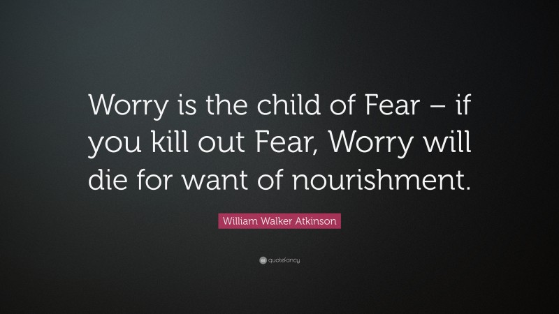 William Walker Atkinson Quote: “Worry is the child of Fear – if you kill out Fear, Worry will die for want of nourishment.”