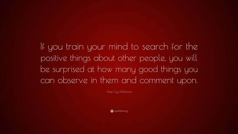 Alan Loy McGinnis Quote: “If you train your mind to search for the positive things about other people, you will be surprised at how many good things you can observe in them and comment upon.”