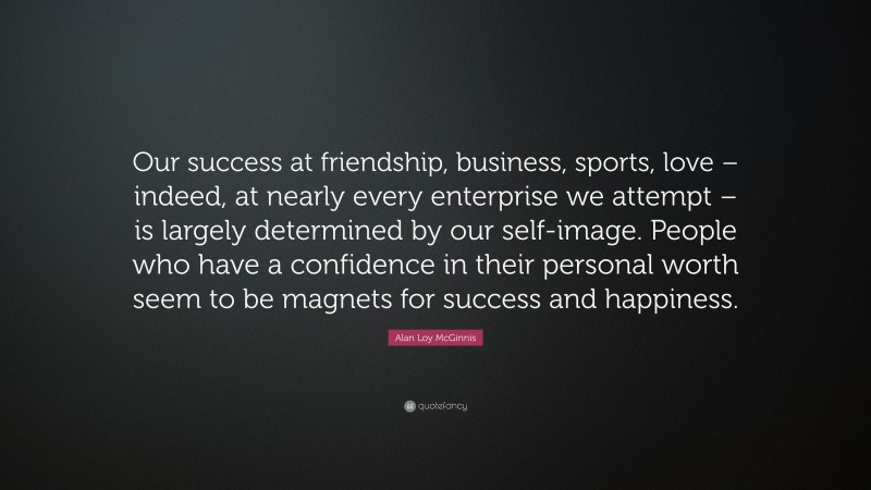 Alan Loy McGinnis Quote: “Our success at friendship, business, sports, love – indeed, at nearly every enterprise we attempt – is largely determined by our self-image. People who have a confidence in their personal worth seem to be magnets for success and happiness.”