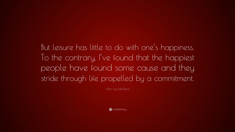Alan Loy McGinnis Quote: “But leisure has little to do with one’s happiness. To the contrary, I’ve found that the happiest people have found some cause and they stride through life propelled by a commitment.”