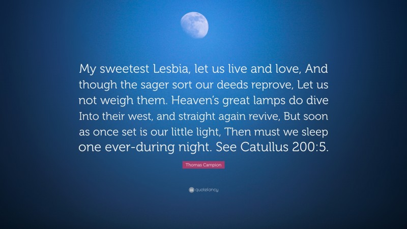 Thomas Campion Quote: “My sweetest Lesbia, let us live and love, And though the sager sort our deeds reprove, Let us not weigh them. Heaven’s great lamps do dive Into their west, and straight again revive, But soon as once set is our little light, Then must we sleep one ever-during night. See Catullus 200:5.”