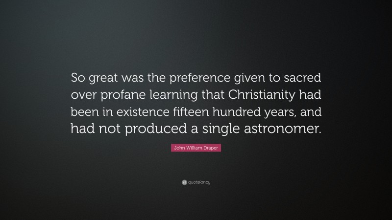 John William Draper Quote: “So great was the preference given to sacred over profane learning that Christianity had been in existence fifteen hundred years, and had not produced a single astronomer.”