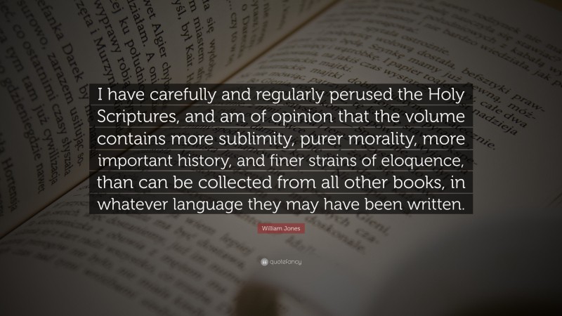 William Jones Quote: “I have carefully and regularly perused the Holy Scriptures, and am of opinion that the volume contains more sublimity, purer morality, more important history, and finer strains of eloquence, than can be collected from all other books, in whatever language they may have been written.”