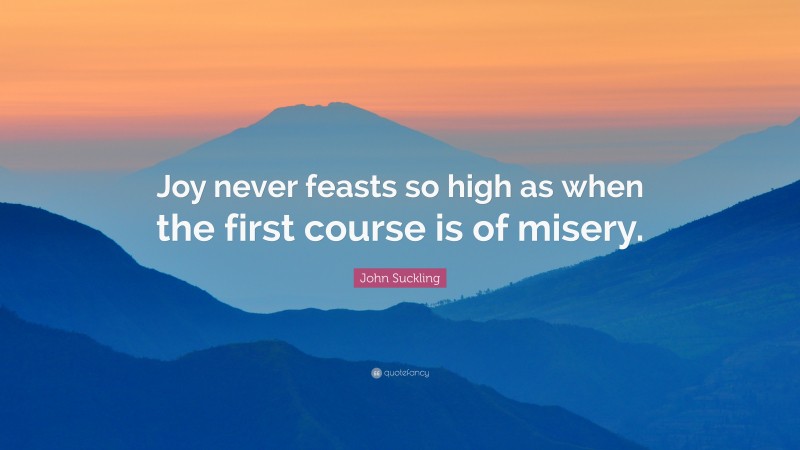 John Suckling Quote: “Joy never feasts so high as when the first course is of misery.”