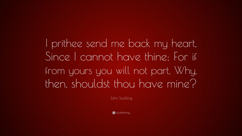 John Suckling Quote: “I prithee send me back my heart, Since I cannot have thine; For if from yours you will not part, Why, then, shouldst thou have mine?”