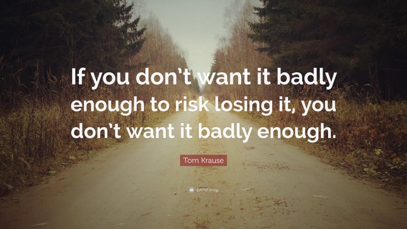 Tom Krause Quote: “If you don’t want it badly enough to risk losing it, you don’t want it badly enough.”