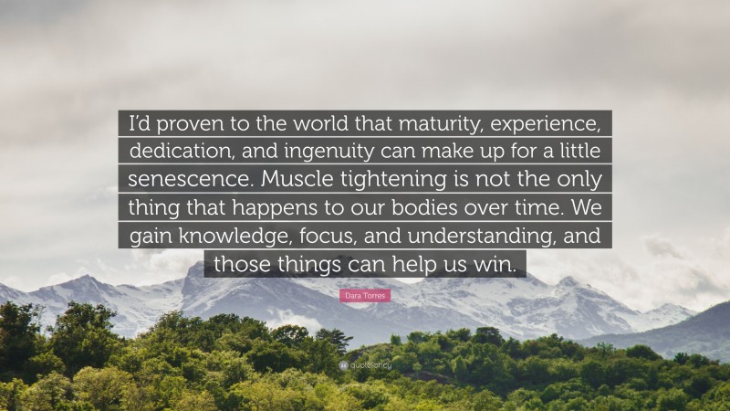 Dara Torres Quote: “I’d proven to the world that maturity, experience, dedication, and ingenuity can make up for a little senescence. Muscle tightening is not the only thing that happens to our bodies over time. We gain knowledge, focus, and understanding, and those things can help us win.”