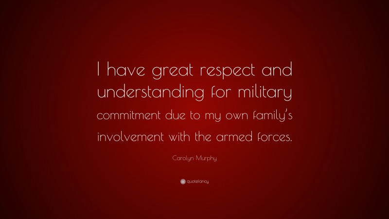 Carolyn Murphy Quote: “I have great respect and understanding for military commitment due to my own family’s involvement with the armed forces.”