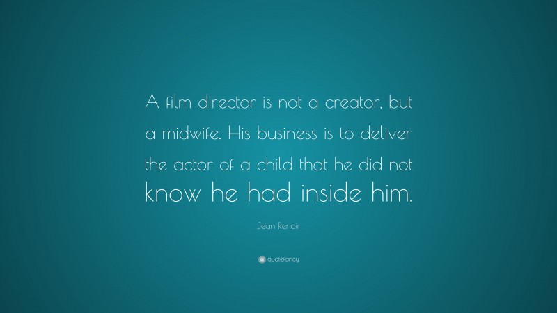 Jean Renoir Quote: “A film director is not a creator, but a midwife. His business is to deliver the actor of a child that he did not know he had inside him.”