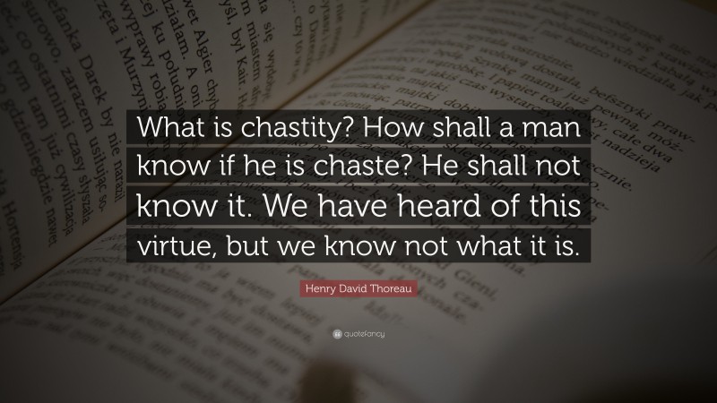 Henry David Thoreau Quote: “What is chastity? How shall a man know if he is chaste? He shall not know it. We have heard of this virtue, but we know not what it is.”