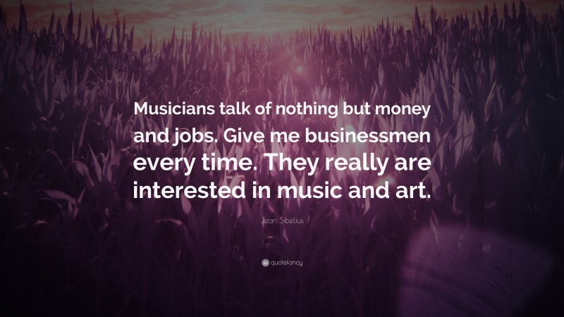 Jean Sibelius Quote: “Musicians talk of nothing but money and jobs. Give me businessmen every time. They really are interested in music and art.”