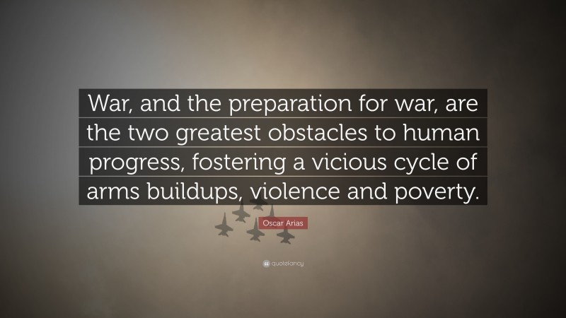 Oscar Arias Quote: “War, and the preparation for war, are the two greatest obstacles to human progress, fostering a vicious cycle of arms buildups, violence and poverty.”