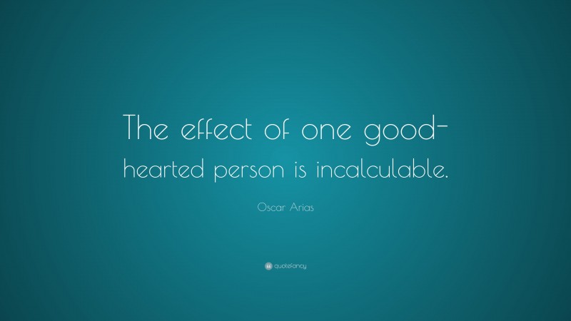 Oscar Arias Quote: “The effect of one good-hearted person is incalculable.”