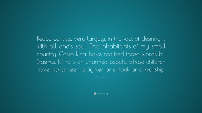 Oscar Arias Quote: “Peace consists, very largely, in the fact of desiring it with all one’s soul. The inhabitants of my small country, Costa Rica, have realized those words by Erasmus. Mine is an unarmed people, whose children have never seen a fighter or a tank or a warship.”