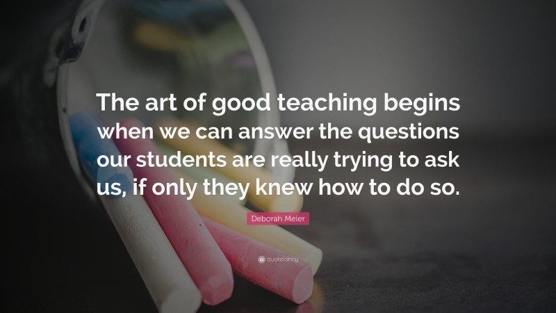 Deborah Meier Quote: “The art of good teaching begins when we can answer the questions our students are really trying to ask us, if only they knew how to do so.”