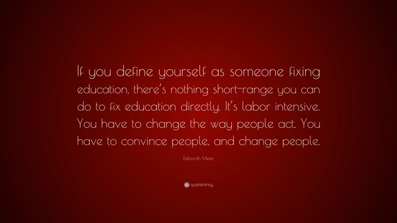 Deborah Meier Quote: “If you define yourself as someone fixing education, there’s nothing short-range you can do to fix education directly. It’s labor intensive. You have to change the way people act. You have to convince people, and change people.”