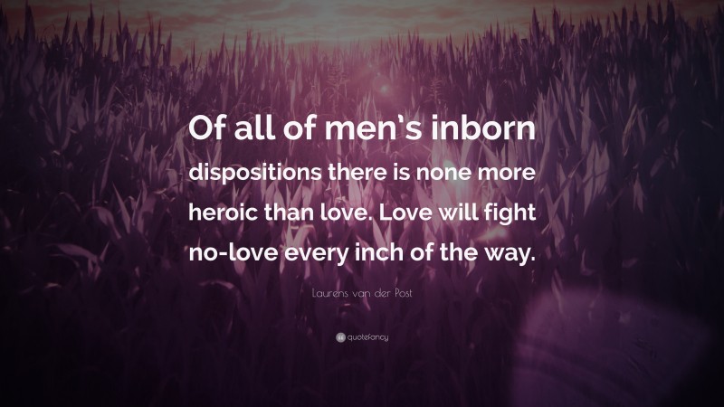 Laurens van der Post Quote: “Of all of men’s inborn dispositions there is none more heroic than love. Love will fight no-love every inch of the way.”