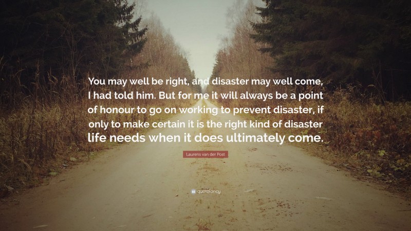 Laurens van der Post Quote: “You may well be right, and disaster may well come, I had told him. But for me it will always be a point of honour to go on working to prevent disaster, if only to make certain it is the right kind of disaster life needs when it does ultimately come.”