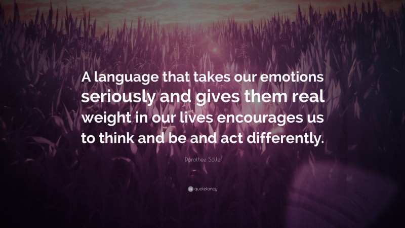 Dorothee Sölle Quote: “A language that takes our emotions seriously and gives them real weight in our lives encourages us to think and be and act differently.”