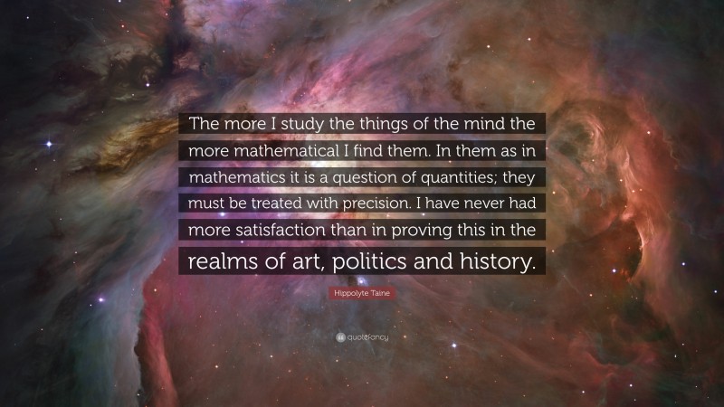 Hippolyte Taine Quote: “The more I study the things of the mind the more mathematical I find them. In them as in mathematics it is a question of quantities; they must be treated with precision. I have never had more satisfaction than in proving this in the realms of art, politics and history.”