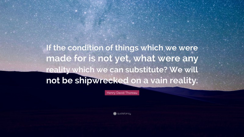 Henry David Thoreau Quote: “If the condition of things which we were made for is not yet, what were any reality which we can substitute? We will not be shipwrecked on a vain reality.”