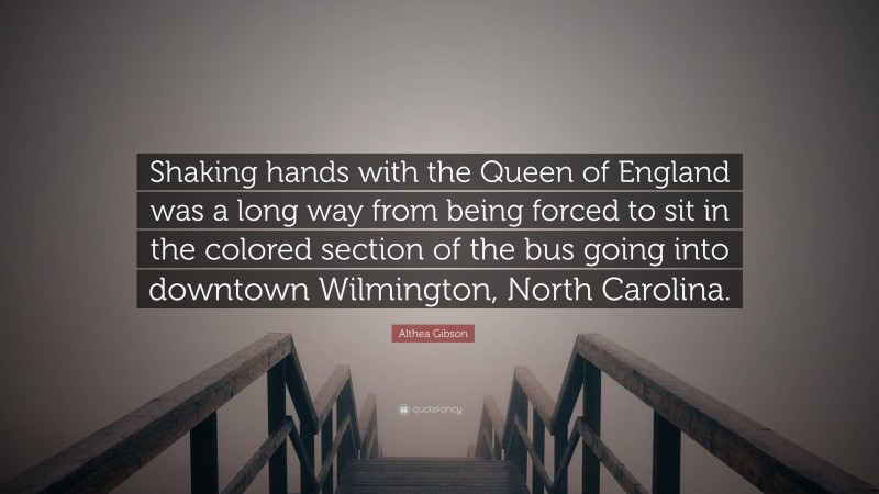 Althea Gibson Quote: “Shaking hands with the Queen of England was a long way from being forced to sit in the colored section of the bus going into downtown Wilmington, North Carolina.”