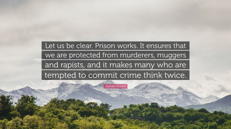 Michael Howard Quote: “Let us be clear. Prison works. It ensures that we are protected from murderers, muggers and rapists, and it makes many who are tempted to commit crime think twice.”
