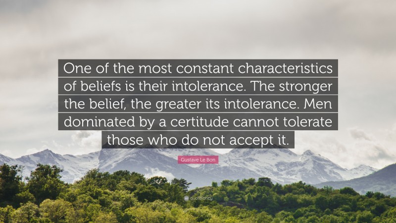 Gustave Le Bon Quote: “One of the most constant characteristics of beliefs is their intolerance. The stronger the belief, the greater its intolerance. Men dominated by a certitude cannot tolerate those who do not accept it.”