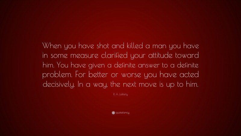 R. A. Lafferty Quote: “When you have shot and killed a man you have in some measure clarified your attitude toward him. You have given a definite answer to a definite problem. For better or worse you have acted decisively. In a way, the next move is up to him.”