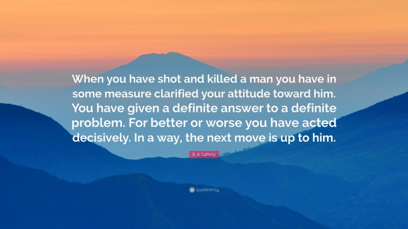 R. A. Lafferty Quote: “When you have shot and killed a man you have in some measure clarified your attitude toward him. You have given a definite answer to a definite problem. For better or worse you have acted decisively. In a way, the next move is up to him.”