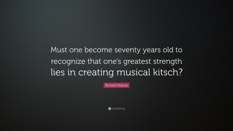 Richard Strauss Quote: “Must one become seventy years old to recognize that one’s greatest strength lies in creating musical kitsch?”
