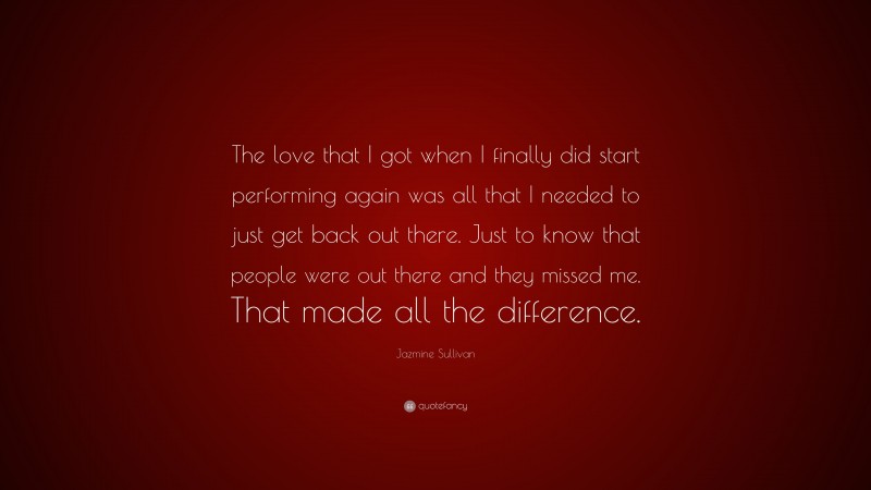 Jazmine Sullivan Quote: “The love that I got when I finally did start performing again was all that I needed to just get back out there. Just to know that people were out there and they missed me. That made all the difference.”