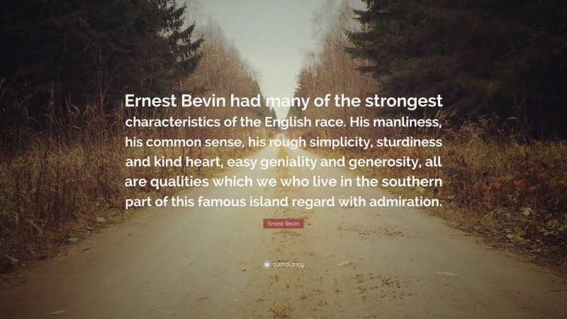 Ernest Bevin Quote: “Ernest Bevin had many of the strongest characteristics of the English race. His manliness, his common sense, his rough simplicity, sturdiness and kind heart, easy geniality and generosity, all are qualities which we who live in the southern part of this famous island regard with admiration.”