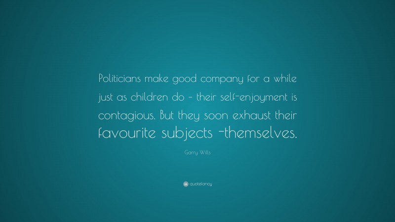 Garry Wills Quote: “Politicians make good company for a while just as children do – their self-enjoyment is contagious. But they soon exhaust their favourite subjects -themselves.”