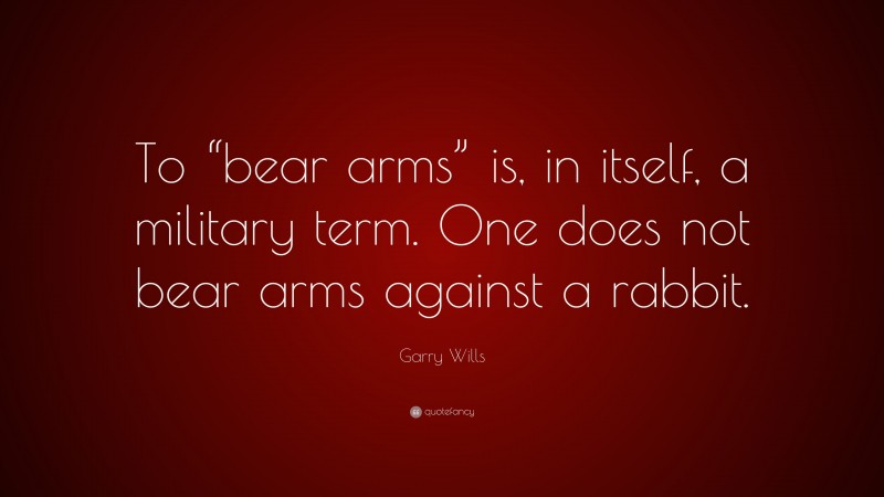 Garry Wills Quote: “To “bear arms” is, in itself, a military term. One does not bear arms against a rabbit.”