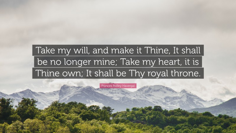 Frances Ridley Havergal Quote: “Take my will, and make it Thine, It shall be no longer mine; Take my heart, it is Thine own; It shall be Thy royal throne.”